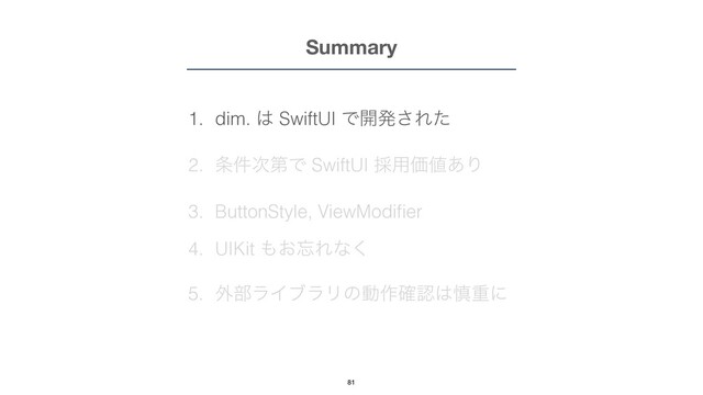Summary
1. dim. ͸ SwiftUI Ͱ։ൃ͞Εͨ


2. ৚݅࣍ୈͰ SwiftUI ࠾༻Ձ஋͋Γ


3. ButtonStyle, ViewModi
fi
er


4. UIKit ΋͓๨Εͳ͘


5. ֎෦ϥΠϒϥϦͷಈ࡞֬ೝ͸৻ॏʹ
81

