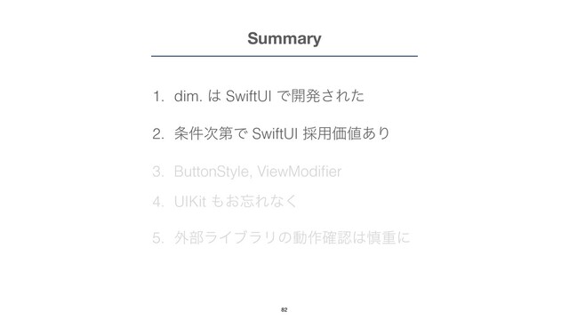 Summary
1. dim. ͸ SwiftUI Ͱ։ൃ͞Εͨ


2. ৚݅࣍ୈͰ SwiftUI ࠾༻Ձ஋͋Γ


3. ButtonStyle, ViewModi
fi
er


4. UIKit ΋͓๨Εͳ͘


5. ֎෦ϥΠϒϥϦͷಈ࡞֬ೝ͸৻ॏʹ
82
