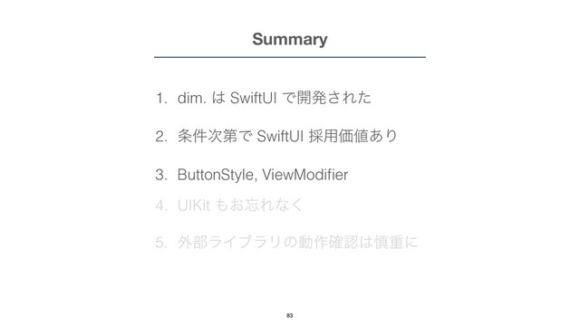 Summary
1. dim. ͸ SwiftUI Ͱ։ൃ͞Εͨ


2. ৚݅࣍ୈͰ SwiftUI ࠾༻Ձ஋͋Γ


3. ButtonStyle, ViewModi
fi
er


4. UIKit ΋͓๨Εͳ͘


5. ֎෦ϥΠϒϥϦͷಈ࡞֬ೝ͸৻ॏʹ
83
