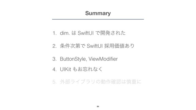 Summary
1. dim. ͸ SwiftUI Ͱ։ൃ͞Εͨ


2. ৚݅࣍ୈͰ SwiftUI ࠾༻Ձ஋͋Γ


3. ButtonStyle, ViewModi
fi
er


4. UIKit ΋͓๨Εͳ͘


5. ֎෦ϥΠϒϥϦͷಈ࡞֬ೝ͸৻ॏʹ
84
