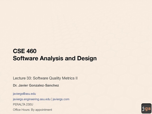 jgs
CSE 460
Software Analysis and Design
Lecture 33: Software Quality Metrics II
Dr. Javier Gonzalez-Sanchez
javiergs@asu.edu
javiergs.engineering.asu.edu | javiergs.com
PERALTA 230U
Office Hours: By appointment
