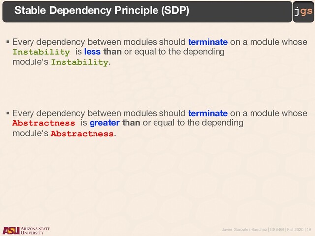 Javier Gonzalez-Sanchez | CSE460 | Fall 2020 | 19
jgs
Stable Dependency Principle (SDP)
§ Every dependency between modules should terminate on a module whose
Instability is less than or equal to the depending
module's Instability.
§ Every dependency between modules should terminate on a module whose
Abstractness is greater than or equal to the depending
module's Abstractness.

