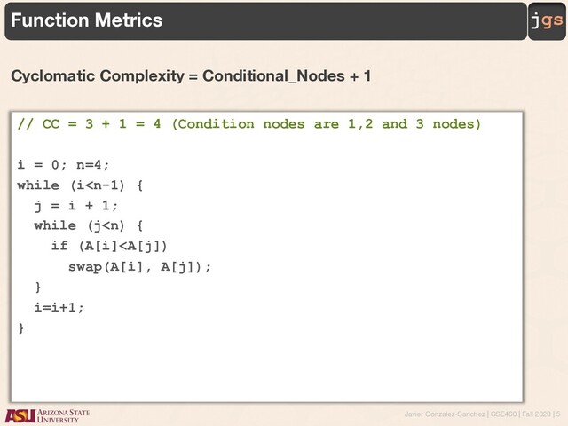 Javier Gonzalez-Sanchez | CSE460 | Fall 2020 | 5
jgs
Function Metrics
Cyclomatic Complexity = Conditional_Nodes + 1
// CC = 3 + 1 = 4 (Condition nodes are 1,2 and 3 nodes)
i = 0; n=4;
while (i