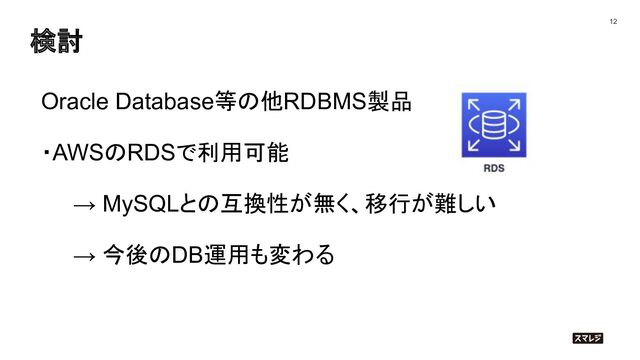 検討
12
Oracle Database等の他RDBMS製品
・AWSのRDSで利用可能
→ MySQLとの互換性が無く、移行が難しい
→ 今後のDB運用も変わる
