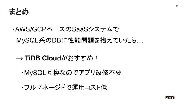 まとめ
23
・AWS/GCPベースのSaaSシステムで
　MySQL系のDBに性能問題を抱えていたら…
　→ TiDB Cloudがおすすめ！
　　・MySQL互換なのでアプリ改修不要
　　・フルマネージドで運用コスト低
