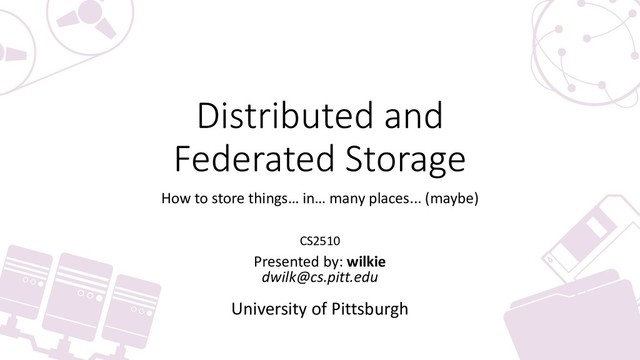 Distributed and
Federated Storage
How to store things… in… many places... (maybe)
CS2510
Presented by: wilkie
dwilk@cs.pitt.edu
University of Pittsburgh
