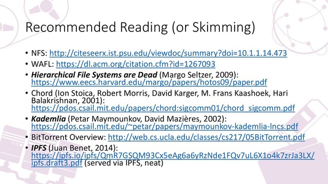 Recommended Reading (or Skimming)
• NFS: http://citeseerx.ist.psu.edu/viewdoc/summary?doi=10.1.1.14.473
• WAFL: https://dl.acm.org/citation.cfm?id=1267093
• Hierarchical File Systems are Dead (Margo Seltzer, 2009):
https://www.eecs.harvard.edu/margo/papers/hotos09/paper.pdf
• Chord (Ion Stoica, Robert Morris, David Karger, M. Frans Kaashoek, Hari
Balakrishnan, 2001):
https://pdos.csail.mit.edu/papers/chord:sigcomm01/chord_sigcomm.pdf
• Kademlia (Petar Maymounkov, David Mazières, 2002):
https://pdos.csail.mit.edu/~petar/papers/maymounkov-kademlia-lncs.pdf
• BitTorrent Overview: http://web.cs.ucla.edu/classes/cs217/05BitTorrent.pdf
• IPFS (Juan Benet, 2014):
https://ipfs.io/ipfs/QmR7GSQM93Cx5eAg6a6yRzNde1FQv7uL6X1o4k7zrJa3LX/
ipfs.draft3.pdf (served via IPFS, neat)
