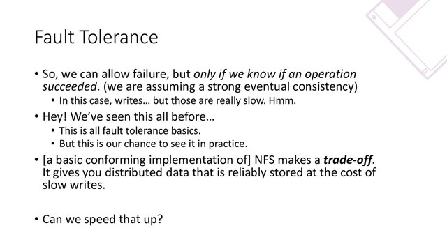 Fault Tolerance
• So, we can allow failure, but only if we know if an operation
succeeded. (we are assuming a strong eventual consistency)
• In this case, writes… but those are really slow. Hmm.
• Hey! We’ve seen this all before…
• This is all fault tolerance basics.
• But this is our chance to see it in practice.
• [a basic conforming implementation of] NFS makes a trade-off.
It gives you distributed data that is reliably stored at the cost of
slow writes.
• Can we speed that up?
