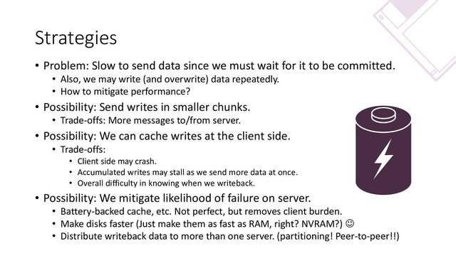 Strategies
• Problem: Slow to send data since we must wait for it to be committed.
• Also, we may write (and overwrite) data repeatedly.
• How to mitigate performance?
• Possibility: Send writes in smaller chunks.
• Trade-offs: More messages to/from server.
• Possibility: We can cache writes at the client side.
• Trade-offs:
• Client side may crash.
• Accumulated writes may stall as we send more data at once.
• Overall difficulty in knowing when we writeback.
• Possibility: We mitigate likelihood of failure on server.
• Battery-backed cache, etc. Not perfect, but removes client burden.
• Make disks faster (Just make them as fast as RAM, right? NVRAM?) ☺
• Distribute writeback data to more than one server. (partitioning! Peer-to-peer!!)

