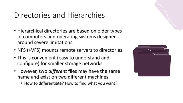Directories and Hierarchies
• Hierarchical directories are based on older types
of computers and operating systems designed
around severe limitations.
• NFS (+VFS) mounts remote servers to directories.
• This is convenient (easy to understand and
configure) for smaller storage networks.
• However, two different files may have the same
name and exist on two different machines.
• How to differentiate? How to find what you want?
