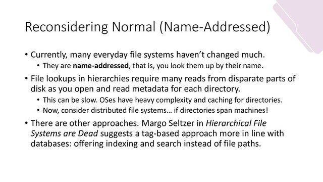 Reconsidering Normal (Name-Addressed)
• Currently, many everyday file systems haven’t changed much.
• They are name-addressed, that is, you look them up by their name.
• File lookups in hierarchies require many reads from disparate parts of
disk as you open and read metadata for each directory.
• This can be slow. OSes have heavy complexity and caching for directories.
• Now, consider distributed file systems… if directories span machines!
• There are other approaches. Margo Seltzer in Hierarchical File
Systems are Dead suggests a tag-based approach more in line with
databases: offering indexing and search instead of file paths.
