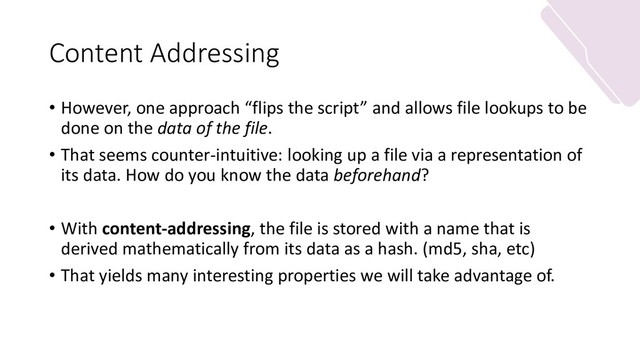 Content Addressing
• However, one approach “flips the script” and allows file lookups to be
done on the data of the file.
• That seems counter-intuitive: looking up a file via a representation of
its data. How do you know the data beforehand?
• With content-addressing, the file is stored with a name that is
derived mathematically from its data as a hash. (md5, sha, etc)
• That yields many interesting properties we will take advantage of.
