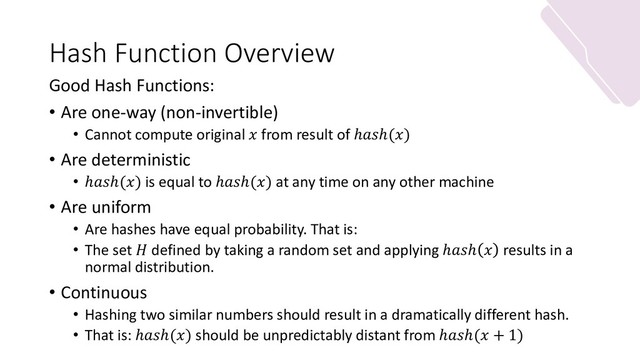 Hash Function Overview
Good Hash Functions:
• Are one-way (non-invertible)
• Cannot compute original  from result of ℎℎ()
• Are deterministic
• ℎℎ() is equal to ℎℎ() at any time on any other machine
• Are uniform
• Are hashes have equal probability. That is:
• The set  defined by taking a random set and applying ℎℎ  results in a
normal distribution.
• Continuous
• Hashing two similar numbers should result in a dramatically different hash.
• That is: ℎℎ() should be unpredictably distant from ℎℎ( + 1)

