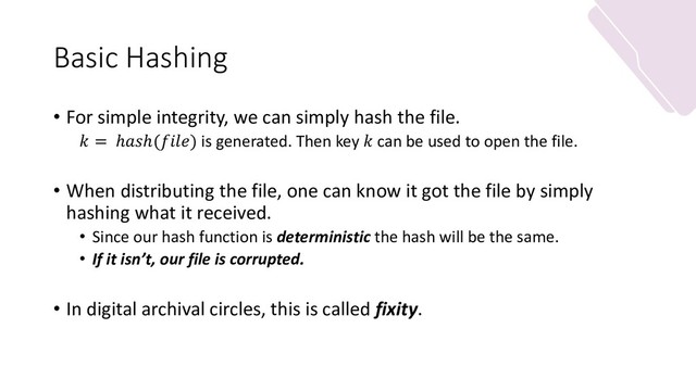 Basic Hashing
• For simple integrity, we can simply hash the file.
 = ℎℎ() is generated. Then key  can be used to open the file.
• When distributing the file, one can know it got the file by simply
hashing what it received.
• Since our hash function is deterministic the hash will be the same.
• If it isn’t, our file is corrupted.
• In digital archival circles, this is called fixity.
