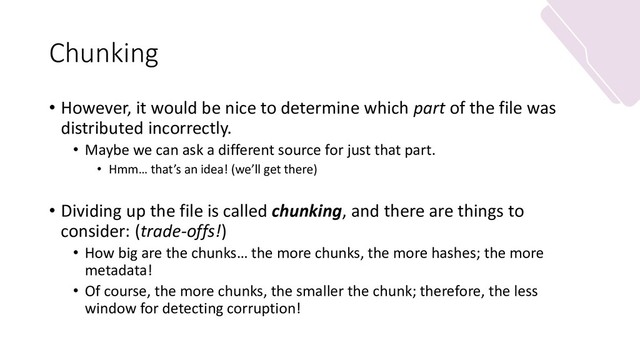 Chunking
• However, it would be nice to determine which part of the file was
distributed incorrectly.
• Maybe we can ask a different source for just that part.
• Hmm… that’s an idea! (we’ll get there)
• Dividing up the file is called chunking, and there are things to
consider: (trade-offs!)
• How big are the chunks… the more chunks, the more hashes; the more
metadata!
• Of course, the more chunks, the smaller the chunk; therefore, the less
window for detecting corruption!
