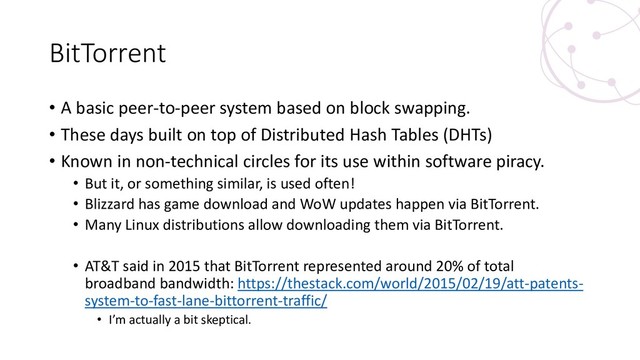 BitTorrent
• A basic peer-to-peer system based on block swapping.
• These days built on top of Distributed Hash Tables (DHTs)
• Known in non-technical circles for its use within software piracy.
• But it, or something similar, is used often!
• Blizzard has game download and WoW updates happen via BitTorrent.
• Many Linux distributions allow downloading them via BitTorrent.
• AT&T said in 2015 that BitTorrent represented around 20% of total
broadband bandwidth: https://thestack.com/world/2015/02/19/att-patents-
system-to-fast-lane-bittorrent-traffic/
• I’m actually a bit skeptical.
