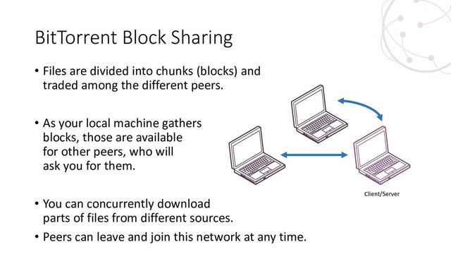 BitTorrent Block Sharing
• Files are divided into chunks (blocks) and
traded among the different peers.
• As your local machine gathers
blocks, those are available
for other peers, who will
ask you for them.
• You can concurrently download
parts of files from different sources.
• Peers can leave and join this network at any time.
Client/Server
