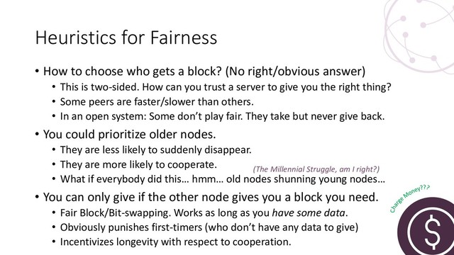 Heuristics for Fairness
• How to choose who gets a block? (No right/obvious answer)
• This is two-sided. How can you trust a server to give you the right thing?
• Some peers are faster/slower than others.
• In an open system: Some don’t play fair. They take but never give back.
• You could prioritize older nodes.
• They are less likely to suddenly disappear.
• They are more likely to cooperate.
• What if everybody did this… hmm… old nodes shunning young nodes…
• You can only give if the other node gives you a block you need.
• Fair Block/Bit-swapping. Works as long as you have some data.
• Obviously punishes first-timers (who don’t have any data to give)
• Incentivizes longevity with respect to cooperation.
(The Millennial Struggle, am I right?)
