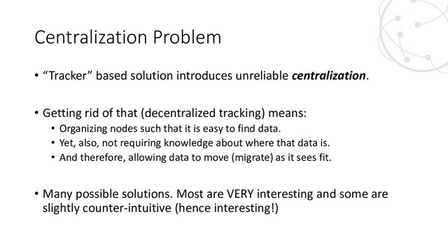 Centralization Problem
• “Tracker” based solution introduces unreliable centralization.
• Getting rid of that (decentralized tracking) means:
• Organizing nodes such that it is easy to find data.
• Yet, also, not requiring knowledge about where that data is.
• And therefore, allowing data to move (migrate) as it sees fit.
• Many possible solutions. Most are VERY interesting and some are
slightly counter-intuitive (hence interesting!)
