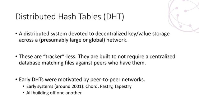 Distributed Hash Tables (DHT)
• A distributed system devoted to decentralized key/value storage
across a (presumably large or global) network.
• These are “tracker”-less. They are built to not require a centralized
database matching files against peers who have them.
• Early DHTs were motivated by peer-to-peer networks.
• Early systems (around 2001): Chord, Pastry, Tapestry
• All building off one another.
