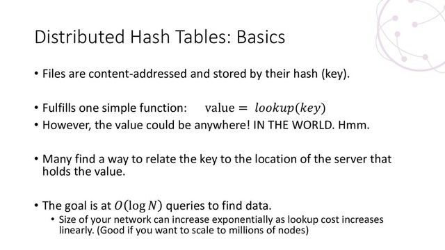 Distributed Hash Tables: Basics
• Files are content-addressed and stored by their hash (key).
• Fulfills one simple function: value = ()
• However, the value could be anywhere! IN THE WORLD. Hmm.
• Many find a way to relate the key to the location of the server that
holds the value.
• The goal is at  log  queries to find data.
• Size of your network can increase exponentially as lookup cost increases
linearly. (Good if you want to scale to millions of nodes)
