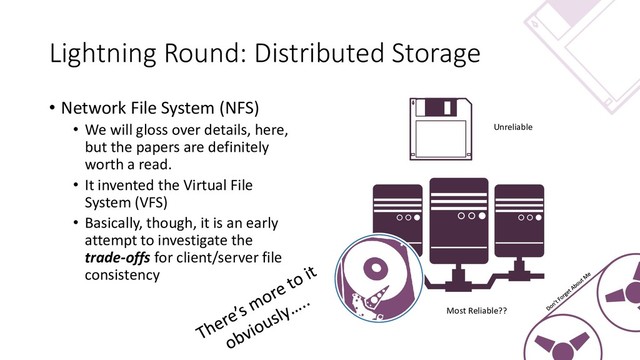 Lightning Round: Distributed Storage
• Network File System (NFS)
• We will gloss over details, here,
but the papers are definitely
worth a read.
• It invented the Virtual File
System (VFS)
• Basically, though, it is an early
attempt to investigate the
trade-offs for client/server file
consistency
Unreliable
Most Reliable??

