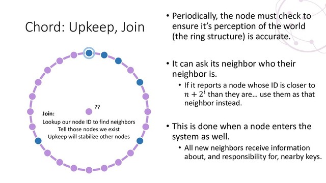 Chord: Upkeep, Join
• Periodically, the node must check to
ensure it’s perception of the world
(the ring structure) is accurate.
• It can ask its neighbor who their
neighbor is.
• If it reports a node whose ID is closer to
 + 2 than they are… use them as that
neighbor instead.
• This is done when a node enters the
system as well.
• All new neighbors receive information
about, and responsibility for, nearby keys.
??
Lookup our node ID to find neighbors
Tell those nodes we exist
Upkeep will stabilize other nodes
Join:
