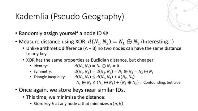 Kademlia (Pseudo Geography)
• Randomly assign yourself a node ID ☺
• Measure distance using XOR:  1
, 2
= 1
⊕ 2
(Interesting…)
• Unlike arithmetic difference (A – B) no two nodes can have the same distance
to any key.
• XOR has the same properties as Euclidian distance, but cheaper:
• Identity:  1
, 1
= 1
⊕ 1
= 0
• Symmetry:  1
, 2
=  2
, 1
= 1
⊕ 2
= 2
⊕ 1
• Triangle Inequality:  1
, 2
≤  1
, 3
+  2
, 3
1
⊕ 2
≤ 1
⊕ 3
+ 2
⊕ 3
… Confounding, but true.
• Once again, we store keys near similar IDs.
• This time, we minimize the distance:
• Store key  at any node  that minimizes  , 
