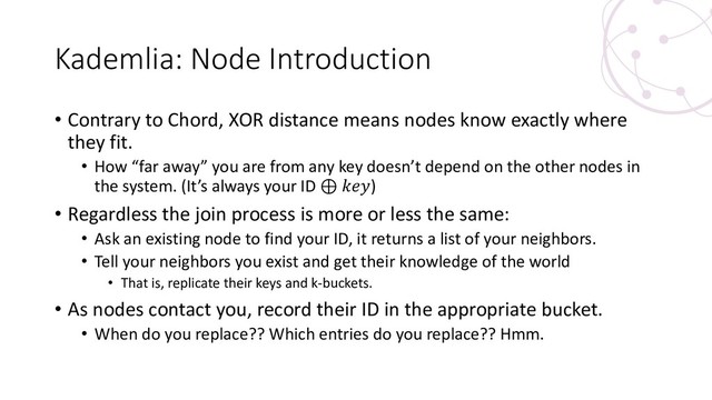 Kademlia: Node Introduction
• Contrary to Chord, XOR distance means nodes know exactly where
they fit.
• How “far away” you are from any key doesn’t depend on the other nodes in
the system. (It’s always your ID ⊕ )
• Regardless the join process is more or less the same:
• Ask an existing node to find your ID, it returns a list of your neighbors.
• Tell your neighbors you exist and get their knowledge of the world
• That is, replicate their keys and k-buckets.
• As nodes contact you, record their ID in the appropriate bucket.
• When do you replace?? Which entries do you replace?? Hmm.
