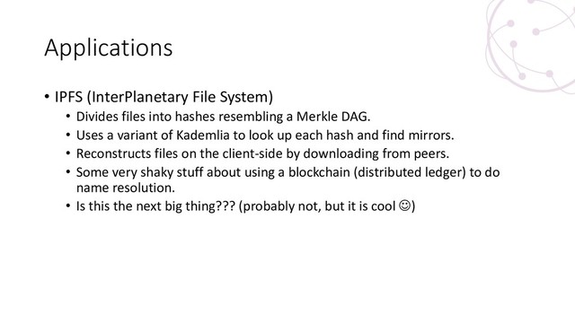Applications
• IPFS (InterPlanetary File System)
• Divides files into hashes resembling a Merkle DAG.
• Uses a variant of Kademlia to look up each hash and find mirrors.
• Reconstructs files on the client-side by downloading from peers.
• Some very shaky stuff about using a blockchain (distributed ledger) to do
name resolution.
• Is this the next big thing??? (probably not, but it is cool ☺)
