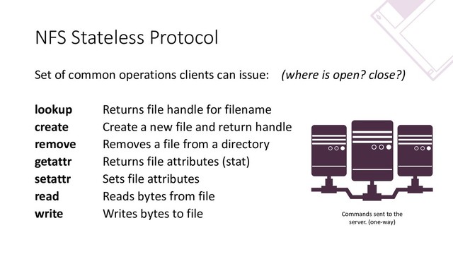 NFS Stateless Protocol
Set of common operations clients can issue: (where is open? close?)
lookup Returns file handle for filename
create Create a new file and return handle
remove Removes a file from a directory
getattr Returns file attributes (stat)
setattr Sets file attributes
read Reads bytes from file
write Writes bytes to file Commands sent to the
server. (one-way)
