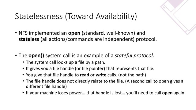 Statelessness (Toward Availability)
• NFS implemented an open (standard, well-known) and
stateless (all actions/commands are independent) protocol.
• The open() system call is an example of a stateful protocol.
• The system call looks up a file by a path.
• It gives you a file handle (or file pointer) that represents that file.
• You give that file handle to read or write calls. (not the path)
• The file handle does not directly relate to the file. (A second call to open gives a
different file handle)
• If your machine loses power… that handle is lost… you’ll need to call open again.
