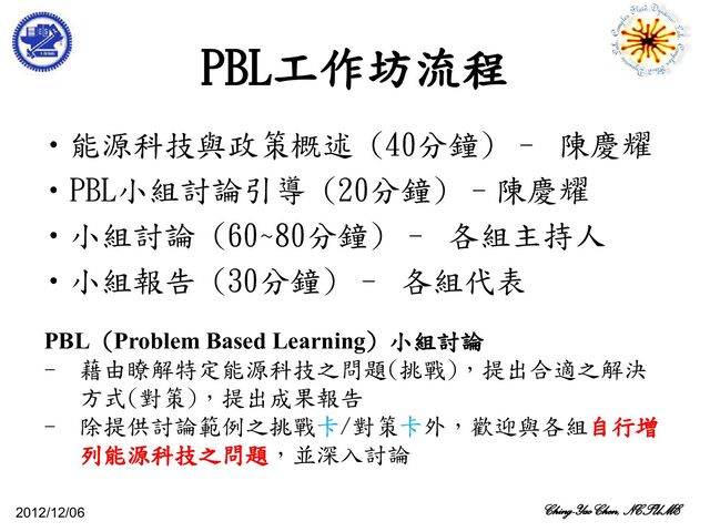 PBL工作坊流程
2012/12/06 Ching-Yao Chen, NCTUME
•能源科技與政策概述 (40分鐘) – 陳慶耀
•PBL小組討論引導 (20分鐘) –陳慶耀
•小組討論 (60~80分鐘) – 各組主持人
•小組報告 (30分鐘) – 各組代表
PBL (Problem Based Learning) 小組討論
- 藉由瞭解特定能源科技之問題(挑戰)，提出合適之解決
方式(對策)，提出成果報告
- 除提供討論範例之挑戰卡/對策卡外，歡迎與各組自行增
列能源科技之問題，並深入討論
