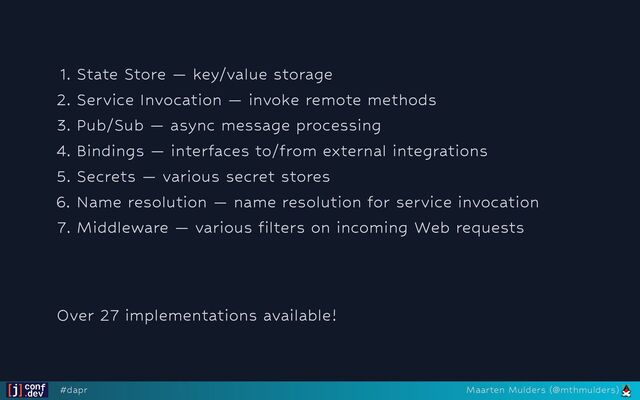 1. State Store — key/value storage
2. Service Invocation — invoke remote methods
3. Pub/Sub — async message processing
4. Bindings — interfaces to/from external integrations
5. Secrets — various secret stores
6. Name resolution — name resolution for service invocation
7. Middleware — various filters on incoming Web requests




Over 27 implementations available!
#dapr Maarten Mulders (@mthmulders)
