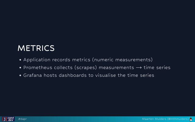 METRICS
Application records metrics (numeric measurements)
Prometheus collects (scrapes) measurements → time series
Grafana hosts dashboards to visualise the time series
#dapr Maarten Mulders (@mthmulders)

