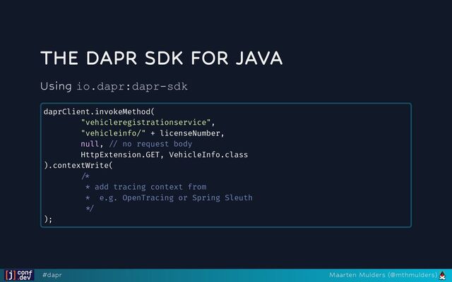 THE DAPR SDK FOR JAVA
Using io.dapr:dapr-sdk
daprClient.invokeMethod(

"vehicleregistrationservice",

"vehicleinfo/" + licenseNumber,

null, // no request body

HttpExtension.GET, VehicleInfo.class

).contextWrite(

/* 

* add tracing context from

* e.g. OpenTracing or Spring Sleuth

*/

);

#dapr Maarten Mulders (@mthmulders)

