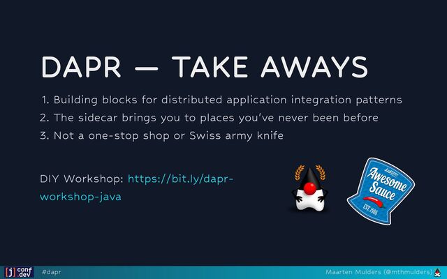 DAPR — TAKE AWAYS
1. Building blocks for distributed application integration patterns
2. The sidecar brings you to places you've never been before
3. Not a one-stop shop or Swiss army knife




DIY Workshop: https://bit.ly/dapr-
workshop-java
#dapr Maarten Mulders (@mthmulders)
