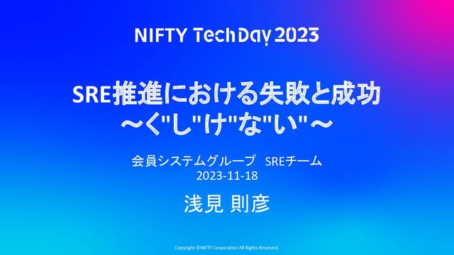Copyright ©NIFTY Corporation All Rights Reserved.
SRE推進における失敗と成功
〜く"し"け"な"い"〜
会員システムグループ　SREチーム
2023-11-18
浅見 則彦
