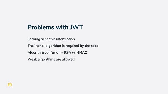 Problems with JWT
Leaking sensitive information
The `none` algorithm is required by the spec
Algorithm confusion - RSA vs HMAC
Weak algorithms are allowed
