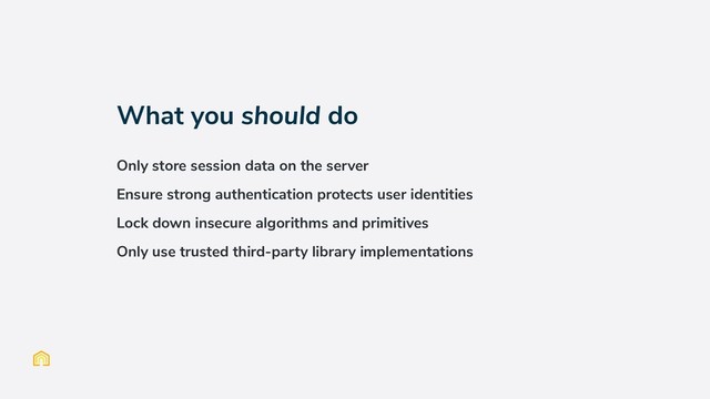 What you should do
Only store session data on the server
Ensure strong authentication protects user identities
Lock down insecure algorithms and primitives
Only use trusted third-party library implementations
