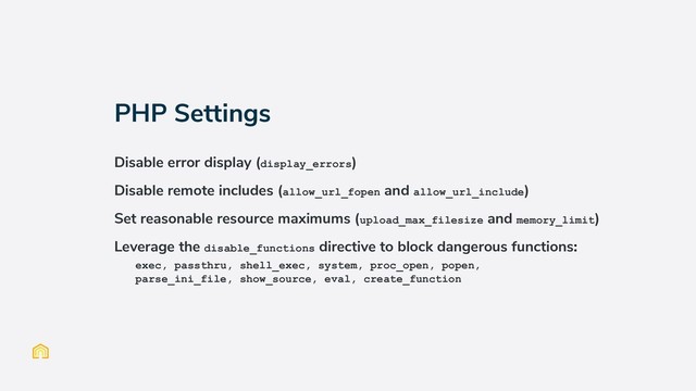 PHP Settings
Disable error display (display_errors)
Disable remote includes (allow_url_fopen and allow_url_include)
Set reasonable resource maximums (upload_max_filesize and memory_limit)
Leverage the disable_functions directive to block dangerous functions:
exec, passthru, shell_exec, system, proc_open, popen,
parse_ini_file, show_source, eval, create_function
