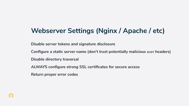 Webserver Settings (Nginx / Apache / etc)
Disable server tokens and signature disclosure
Conﬁgure a static server name (don’t trust potentially malicious HOST headers)
Disable directory traversal
ALWAYS conﬁgure strong SSL certiﬁcates for secure access
Return proper error codes
