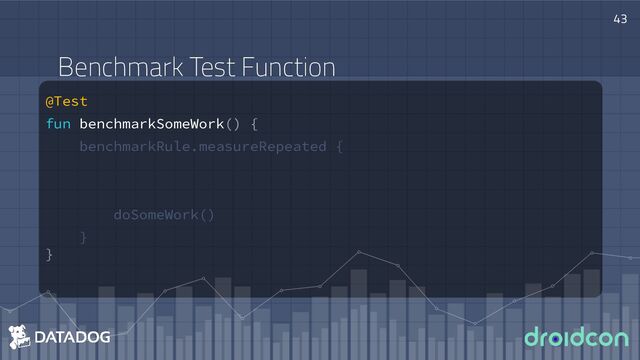 @Test
fun benchmarkSomeWork() {
benchmarkRule.measureRepeated {
doSomeWork()
}
}
43
Benchmark Test Function
