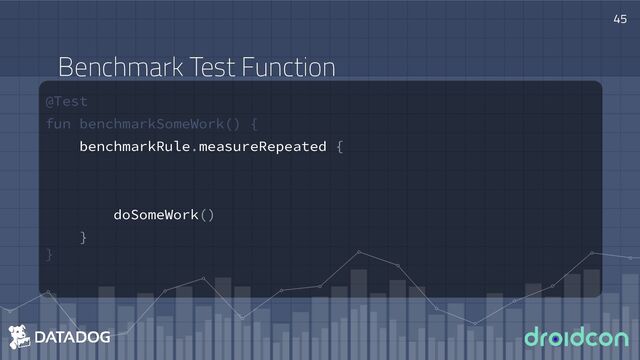 @Test
fun benchmarkSomeWork() {
benchmarkRule.measureRepeated {
doSomeWork()
}
}
45
Benchmark Test Function
