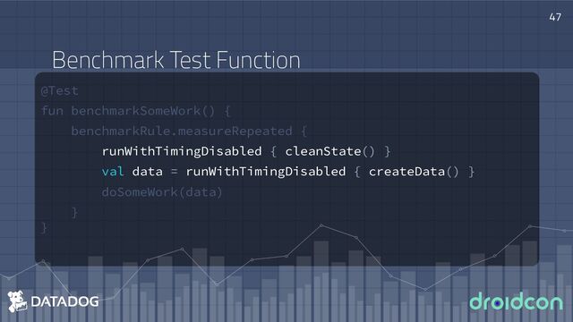 @Test
fun benchmarkSomeWork() {
benchmarkRule.measureRepeated {
runWithTimingDisabled { cleanState() }
val data = runWithTimingDisabled { createData() }
doSomeWork(data)
}
}
47
Benchmark Test Function

