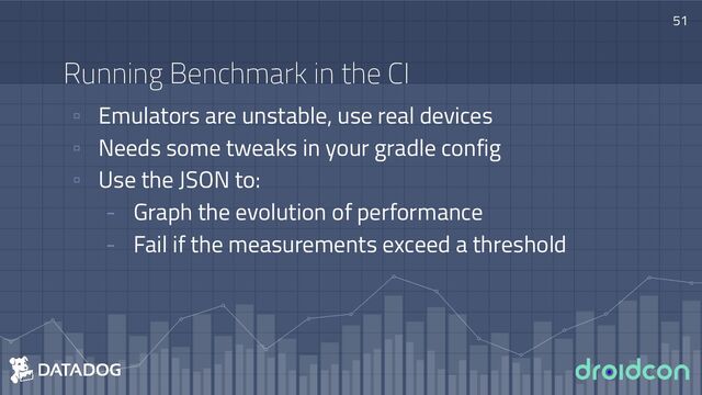 Running Benchmark in the CI
▫ Emulators are unstable, use real devices
▫ Needs some tweaks in your gradle config
▫ Use the JSON to:
- Graph the evolution of performance
- Fail if the measurements exceed a threshold
51

