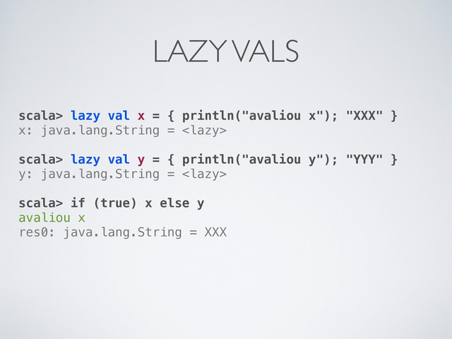 scala> lazy val x = { println("avaliou x"); "XXX" }
x: java.lang.String = 
scala> lazy val y = { println("avaliou y"); "YYY" }
y: java.lang.String = 
scala> if (true) x else y
avaliou x
res0: java.lang.String = XXX
LAZY VALS
