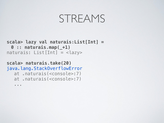 scala> lazy val naturais:List[Int] =
0 :: naturais.map(_+1)
naturais: List[Int] = 
scala> naturais.take(20)
java.lang.StackOverflowError
! at .naturais(:7)
! at .naturais(:7)
! ...
STREAMS
