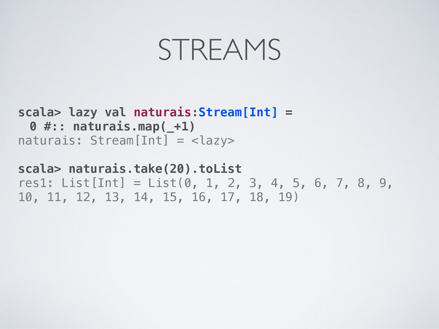 scala> lazy val naturais:Stream[Int] =
0 #:: naturais.map(_+1)
naturais: Stream[Int] = 
scala> naturais.take(20).toList
res1: List[Int] = List(0, 1, 2, 3, 4, 5, 6, 7, 8, 9,
10, 11, 12, 13, 14, 15, 16, 17, 18, 19)
STREAMS
