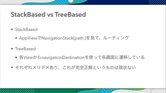 StackBased vs TreeBased
• StackBased


• AppViewͰNavigationStack(path:)ΛݟͯɺϧʔςΟϯά


• TreeBased


• ֤View͔ΒnavigationDestinationΛ࢖֤ͬͯը໘ʹભҠ͍ͯ͠Δ


• ͦΕͧΕϝϦσϝ͋Γɺ͜Ε͕׬શਖ਼ղͱ͍͏΋ͷ͸ݱঢ়ͳ͍
